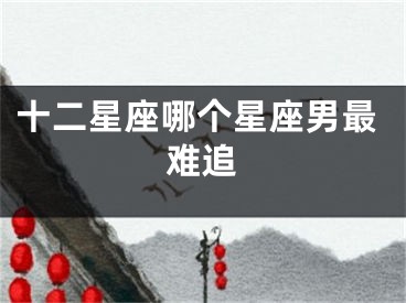 十二星座哪个星座男最难追