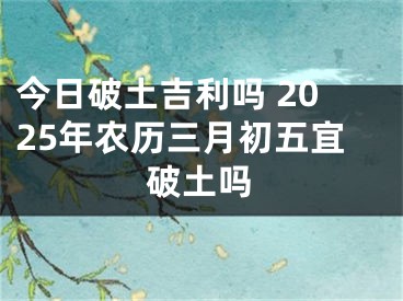 今日破土吉利吗 2025年农历三月初五宜破土吗