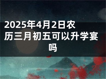 2025年4月2日农历三月初五可以升学宴吗
