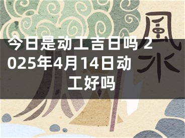 今日是动工吉日吗 2025年4月14日动工好吗