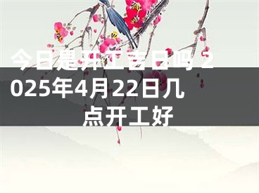 今日是开工吉日吗 2025年4月22日几点开工好