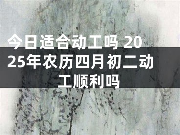 今日适合动工吗 2025年农历四月初二动工顺利吗