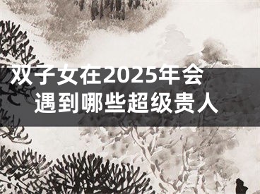 双子女在2025年会遇到哪些超级贵人