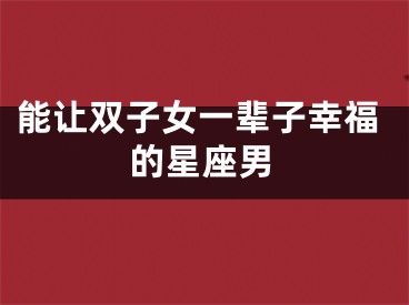 能让双子女一辈子幸福的星座男