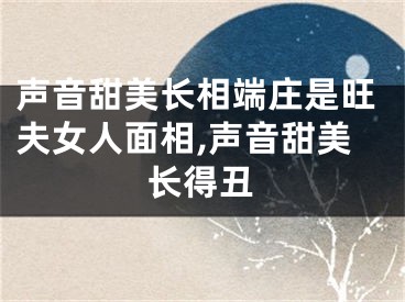 声音甜美长相端庄是旺夫女人面相,声音甜美长得丑