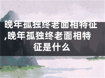 晚年孤独终老面相特征,晚年孤独终老面相特征是什么