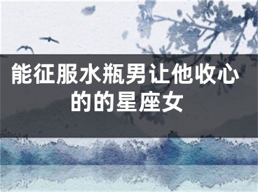 能征服水瓶男让他收心的的星座女