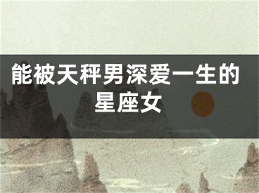 能被天秤男深爱一生的星座女