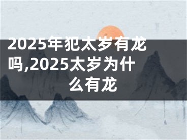 2025年犯太岁有龙吗,2025太岁为什么有龙