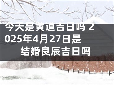 今天是黄道吉日吗 2025年4月27日是结婚良辰吉日吗