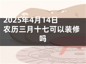 2025年4月14日农历三月十七可以装修吗