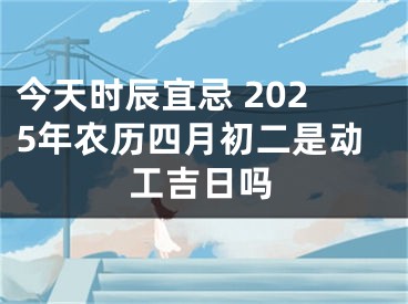 今天时辰宜忌 2025年农历四月初二是动工吉日吗