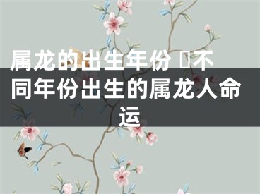 属龙的出生年份 ​不同年份出生的属龙人命运