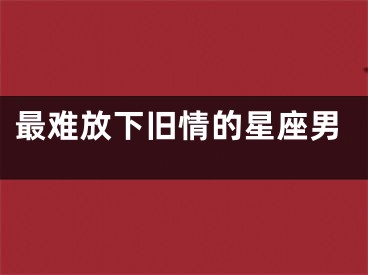 最难放下旧情的星座男