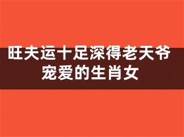 旺夫运十足深得老天爷宠爱的生肖女