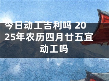 今日动工吉利吗 2025年农历四月廿五宜动工吗