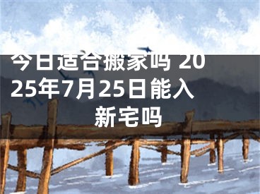 今日适合搬家吗 2025年7月25日能入新宅吗