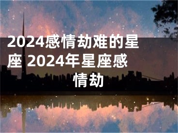 2024感情劫难的星座 2024年星座感情劫