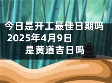 今日是开工最佳日期吗 2025年4月9日是黄道吉日吗