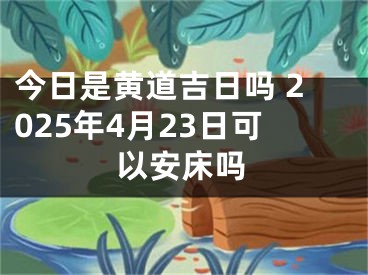 今日是黄道吉日吗 2025年4月23日可以安床吗