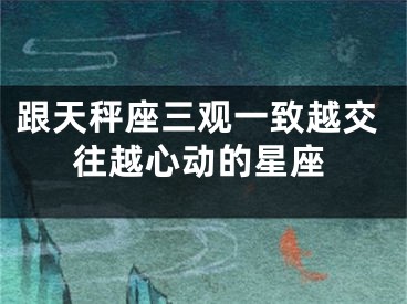 跟天秤座三观一致越交往越心动的星座