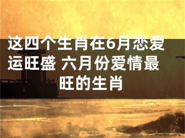 这四个生肖在6月恋爱运旺盛 六月份爱情最旺的生肖