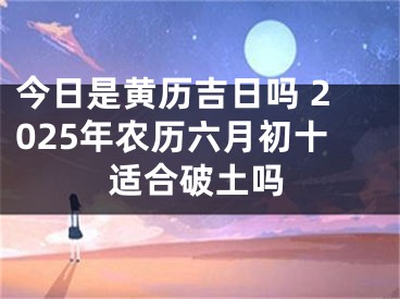 今日是黄历吉日吗 2025年农历六月初十适合破土吗