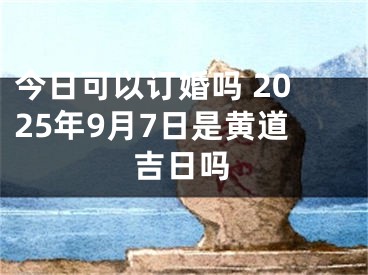 今日可以订婚吗 2025年9月7日是黄道吉日吗