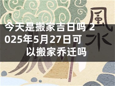 今天是搬家吉日吗 2025年5月27日可以搬家乔迁吗
