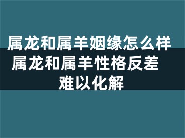 属龙和属羊姻缘怎么样 属龙和属羊性格反差难以化解