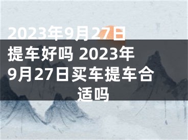 2023年9月27日提车好吗 2023年9月27日买车提车合适吗