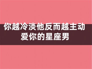 你越冷淡他反而越主动爱你的星座男