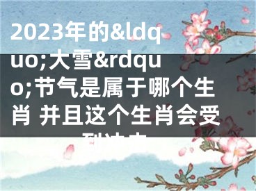 2023年的&ldquo;大雪&rdquo;节气是属于哪个生肖 并且这个生肖会受到冲击 