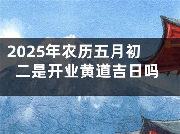 2025年农历五月初二是开业黄道吉日吗