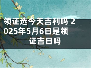 领证选今天吉利吗 2025年5月6日是领证吉日吗