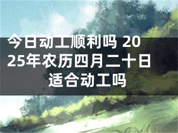今日动工顺利吗 2025年农历四月二十日适合动工吗