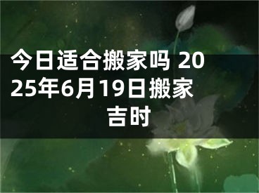 今日适合搬家吗 2025年6月19日搬家吉时