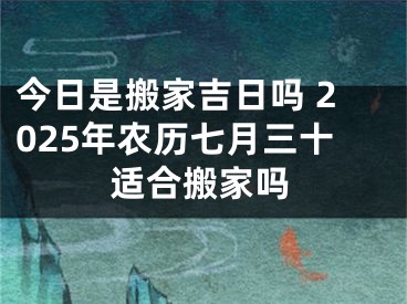 今日是搬家吉日吗 2025年农历七月三十适合搬家吗
