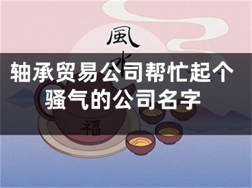 轴承贸易公司帮忙起个骚气的公司名字
