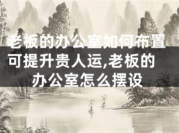 老板的办公室如何布置可提升贵人运,老板的办公室怎么摆设