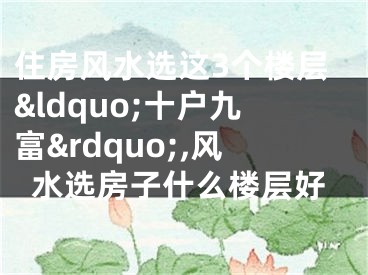 住房风水选这3个楼层&ldquo;十户九富&rdquo;,风水选房子什么楼层好