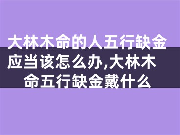 大林木命的人五行缺金应当该怎么办,大林木命五行缺金戴什么