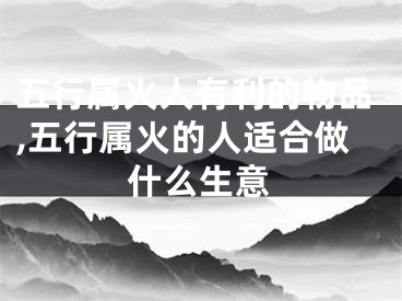 五行属火人有利的物品,五行属火的人适合做什么生意