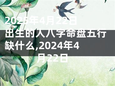 2025年4月22日出生的人八字命盘五行缺什么,2024年4月22日