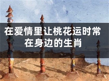 在爱情里让桃花运时常在身边的生肖
