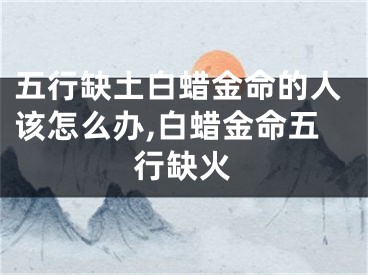 五行缺土白蜡金命的人该怎么办,白蜡金命五行缺火