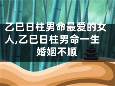 乙巳日柱男命最爱的女人,乙巳日柱男命一生婚姻不顺