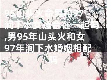95山头火命男和97涧下水女适合在一起吗,男95年山头火和女97年涧下水婚姻相配吗