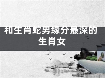 和生肖蛇男缘分最深的生肖女