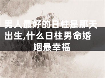 男人最好的日柱是那天出生,什么日柱男命婚姻最幸福